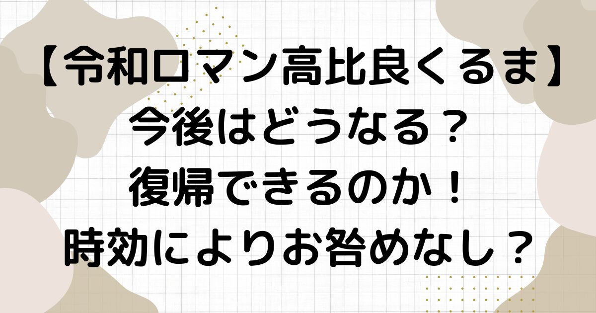 令和ロマン高比良くるまの今後はどうなる？復帰できるのか！時効によりお咎めなし？