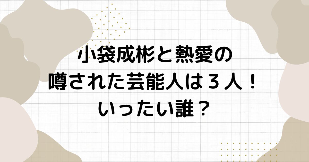 小袋成彬と熱愛の噂された芸能人は３人！いったい誰？