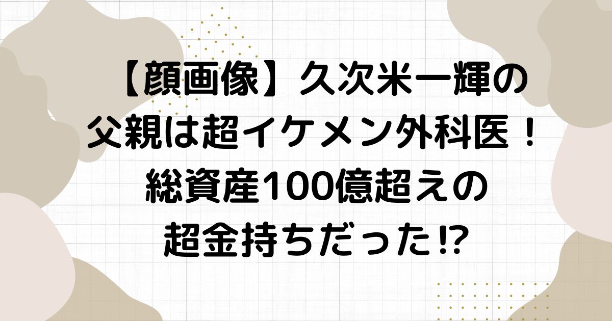 【顔画像】久次米一輝の父親は超イケメン外科医！総資産100億超えの超金持ちだった⁉︎