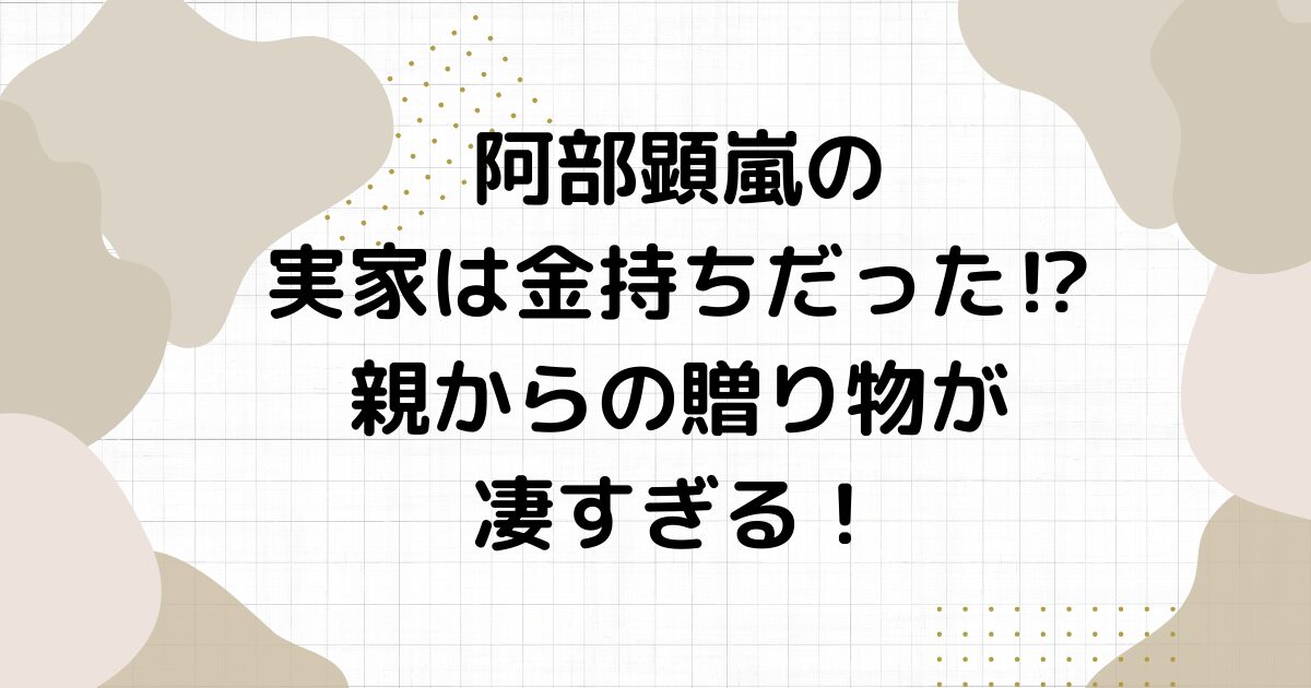 阿部顕嵐の実家は金持ちだった⁉︎親からの贈り物が凄すぎる！