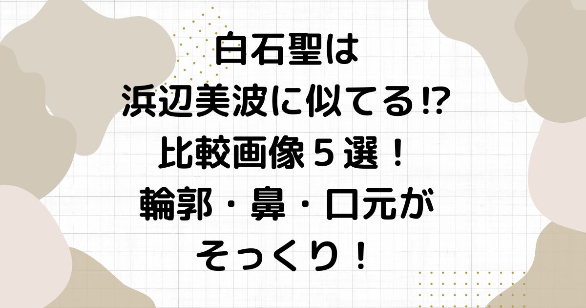 白石聖は浜辺美波に似てる⁉︎比較画像５選！輪郭・鼻・口元がそっくり！