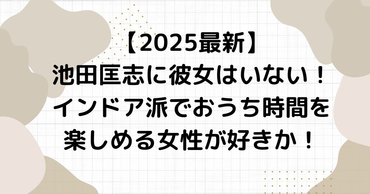 【2025最新】池田匡志に彼女はいない！インドア派でおうち時間を楽しめる女性が好きか！