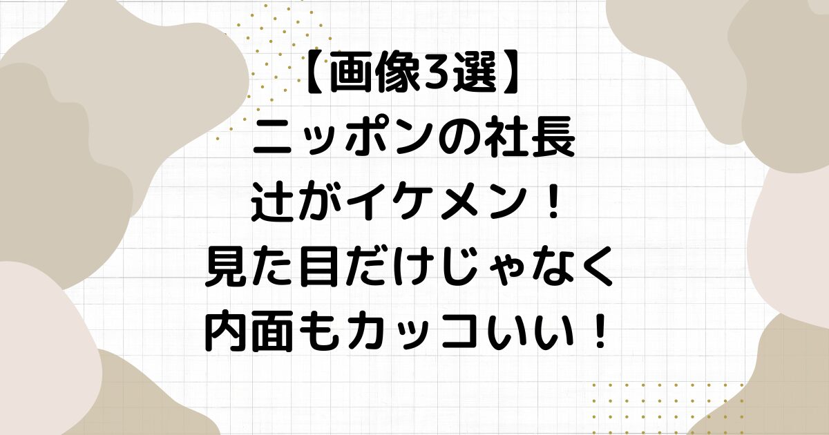 【画像3選】ニッポンの社長辻がイケメン！見た目だけじゃなく内面もカッコいい！