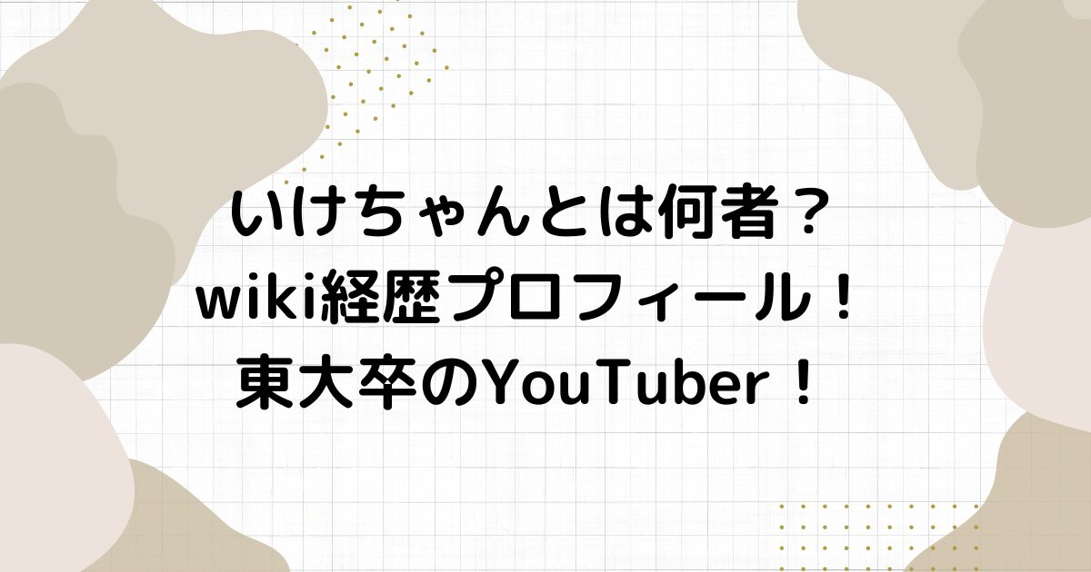 いけちゃんとは何者？wiki経歴プロフィール！東大卒のYouTuber！